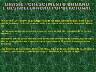 • Seja com 81,25% ou 60% da população vivendo nas áreas urbanas do ppaaííss,, oo ffaattoo éé qquuee aa 
ppooppuullaaççããoo uurrbbaannaa nnoo BBrraassiill vveemm ccrreesscceennddoo nnuumm rriittmmoo aacceelleerraaddoo ddeessddee mmeeaaddooss ddoo SSééccuulloo 
XXXX.. 
• AA vviiddaa nnaass cciiddaaddeess,, nnoo mmeeiioo uurrbbaannoo,, tteemm uumm ccuussttoo ddee vviiddaa bbeemm mmaaiiss eelleevvaaddoo ddoo qquuee nnoo 
mmeeiioo rruurraall.. 
• ÉÉ nnoo mmeeiioo uurrbbaannoo qquuee aass mmuullhheerreess vvêêmm aaddeennttrraannddoo aaoo mmeerrccaaddoo ddee ttrraabbaallhhoo,, qquuee aass ffaammíílliiaa 
vvêêmm ssee ttoorrnnaannddoo mmeennoorreess ee mmaaiiss nnuucclleeaarreess (aappeennaass ppaaiiss ee ffiillhhooss rreessiiddiinnddoo nnuumm mmeessmmoo 
ddoommiiccíílliioo)).. 
• AAss mmuullhheerreess ddoo mmeeiioo uurrbbaannoo ttêêmm mmeennooss ffiillhhooss,, oo qquuee ppooddee sseerr ccoommpprroovvaaddoo nnaa vveerriiffiiccaaççããoo 
ddaa qquueeddaa ccoonnssttaannttee nnaa ttaaxxaa ddee ffeeccuunnddiiddaaddee nnoo BBrraassiill ddeessddee aa ddééccaaddaa ddee 11996600.. 
 