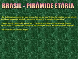 • Os dados apresentados até aqui evidenciam um período de transformações nnaass ccoonnddiiççõõeess 
ddee vviiddaa ddaa ppooppuullaaççããoo bbrraassiilleeiirraa aaoo qquuaall ssee ddeennoommiinnaa ““ttrraannssiiççããoo ddeemmooggrrááffiiccaa””.. 
• EEssssaa ttrraannssiiççããoo ddeemmooggrrááffiiccaa ppooddee sseerr ccoonnssttaattaaddaa nnaa aannáálliissee ddaass ttrraannssffoorrmmaaççõõeess nnaass 
ffoorrmmaass ee nnooss ccoonntteeúúddooss rreepprreesseennttaaddooss nnaass ppiirrââmmiiddeess eettáárriiaass (ggrruuppooss ddee iiddaaddee)) ddoo BBrraassiill.. 
• VVeejjaammooss iissttoo nnaa pprróóxxiimmaa ppáággiinnaa 
 