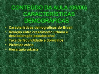 CONTEÚDO DA AULA (06/06) 
CARACTERÍSTICAS 
DEMOGRÁFICAS 
• Características ddeemmooggrrááffiiccaass ddoo BBrraassiill 
• RReellaaççããoo eennttrree ccrreesscciimmeennttoo uurrbbaannoo ee 
ddeessaacceelleerraaççããoo ppooppuullaacciioonnaall 
• TTaaxxaa ddee ffeeccuunnddiiddaaddee ee ddoommiiccíílliiooss 
• PPiirrââmmiiddee eettáárriiaa 
• HHiieerraarrqquuiiaa uurrbbaannaa 
 