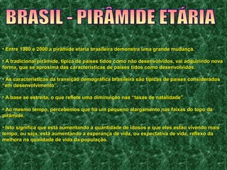 • Entre 1980 e 2000 a pirâmide etária brasileira demonstra uummaa ggrraannddee mmuuddaannççaa.. 
• AA ttrraaddiicciioonnaall ppiirrââmmiiddee,, ttííppiiccaa ddee ppaaíísseess ttiiddooss ccoommoo nnããoo ddeesseennvvoollvviiddooss,, vvaaii aaddqquuiirriinnddoo nnoovvaa 
ffoorrmmaa,, qquuee ssee aapprrooxxiimmaa ddaass ccaarraacctteerrííssttiiccaass ddee ppaaíísseess ttiiddooss ccoommoo ddeesseennvvoollvviiddooss.. 
• AAss ccaarraacctteerrííssttiiccaass ddaa ttrraannssiiççããoo ddeemmooggrrááffiiccaa bbrraassiilleeiirraa ssããoo ttííppiiccaass ddee ppaaíísseess ccoonnssiiddeerraaddooss 
““eemm ddeesseennvvoollvviimmeennttoo””.. 
• AA bbaassee ssee eessttrreeiittaa,, oo qquuee rreefflleettee uummaa ddiimmiinnuuiiççããoo nnaass ““ttaaxxaass ddee nnaattaalliiddaaddee””.. 
• AAoo mmeessmmoo tteemmppoo,, ppeerrcceebbeemmooss qquuee hháá uumm ppeeqquueennoo aallaarrggaammeennttoo nnaass ffaaiixxaass ddoo ttooppoo ddaa 
ppiirrââmmiiddee.. 
• IIssttoo ssiiggnniiffiiccaa qquuee eessttáá aauummeennttaannddoo aa qquuaannttiiddaaddee ddee iiddoossooss ee qquuee eelleess eessttããoo vviivveennddoo mmaaiiss 
tteemmppoo,, oouu sseejjaa,, eessttáá aauummeennttaannddoo aa eessppeerraannççaa ddee vviiddaa,, oouu eexxppeeccttaattiivvaa ddee vviiddaa,, rreefflleexxoo ddaa 
mmeellhhoorraa nnaa qquuaalliiddaaddee ddee vviiddaa ddaa ppooppuullaaççããoo.. 
 