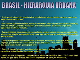 • A hierarquia urbana diz respeito sobre as influências que aass cciiddaaddeess eexxeerrcceemm ssoobbrree uummaa 
rreeggiiããoo oouu tteerrrriittóórriioo ddoo ppaaííss.. 
• NNaass cciiddaaddeess ssããoo ddeesseennvvoollvviiddaass iinnúúmmeerraass aattiivviiddaaddeess,, ttaannttoo nnoo sseettoorr sseeccuunnddáárriioo ((iinnddúússttrriiaa)),, 
ccoommoo nnoo tteerrcciiáárriioo ((ccoomméérrcciioo ee sseerrvviiççooss)).. EEmm rraarraass ooccaassiiõõeess,, aattéé mmeessmmoo nnoo pprriimmáárriioo 
((aaggrriiccuullttuurraa ee eexxttrraaççããoo mmiinneerraall)).. 
• EEssssaass aattiivviiddaaddeess,, ddeeppeennddeennddoo ddee ssuuaa qquuaalliiddaaddee,, ppooddeemm aatteennddeerr nnããoo aappeennaass aa ppooppuullaaççããoo 
uurrbbaannaa,, mmaass ttaammbbéémm aa ppooppuullaaççããoo rruurraall,, ccoommoo aa ddee vváárriiooss oouuttrrooss mmuunniiccííppiiooss oouu aattéé mmeessmmoo 
oouuttrrooss eessttaaddooss.. 
• UUmmaa cciiddaaddee ppeeqquueennaa nneemm sseemmpprree tteemm ooss sseerrvviiççooss ddee ccoomméérrcciioo,, eedduuccaaççããoo,, ssaaúúddee ee 
eemmpprreeggoo qquuee aatteennddaamm aass nneecceessssiiddaaddeess ddee ssuuaa ppooppuullaaççããoo,, ee qquuee ppooddee sseerr eennccoonnttrraaddaa eemm 
uummaa oouuttrraa cciiddaaddee mmaaiioorr,, qquuee sseejjaa pprróóxxiimmaa.. 
• AAssssiimm,, éé ppoossssíívveell ccoonnssttrruuiirr uumm ssiisstteemmaa hhiieerraarrqquuiizzaaddoo,, nnaa qquuaall aass cciiddaaddeess mmeennoorreess ssee 
eennccoonnttrraamm ““ssuubboorrddiinnaaddaass”” ààss cciiddaaddeess mmaaiioorreess.. 
• TTeemmooss aaqquuii ooss eexxeemmppllooss ddee GGaavviiããoo PPeeiixxoottoo,, AAmméérriiccoo BBrraassiilliieennssee,, SSaannttaa LLúúcciiaa,, IIbbaattéé,, eennttrree 
oouuttrraass,, nnaa qquuaall ppaarrttee ddee ssuuaass ppooppuullaaççõõeess ddeeppeennddeemm,, eemm ppaarrttee,, ddee AArraarraaqquuaarraa.. 
 