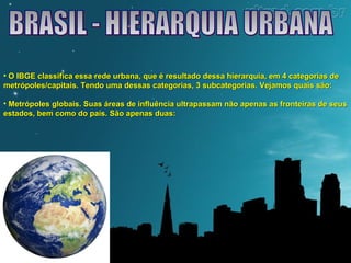 • O IBGE classifica essa rede urbana, que é resultado dessa hierarquia, eemm 44 ccaatteeggoorriiaass ddee 
mmeettrróóppoolleess//ccaappiittaaiiss.. TTeennddoo uummaa ddeessssaass ccaatteeggoorriiaass,, 33 ssuubbccaatteeggoorriiaass.. VVeejjaammooss qquuaaiiss ssããoo:: 
• MMeettrróóppoolleess gglloobbaaiiss.. SSuuaass áárreeaass ddee iinnfflluuêênncciiaa uullttrraappaassssaamm nnããoo aappeennaass aass ffrroonntteeiirraass ddee sseeuuss 
eessttaaddooss,, bbeemm ccoommoo ddoo ppaaííss.. SSããoo aappeennaass dduuaass:: 
 