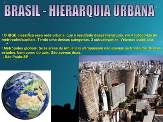 • O IBGE classifica essa rede urbana, que é resultado dessa hierarquia, eemm 44 ccaatteeggoorriiaass ddee 
mmeettrróóppoolleess//ccaappiittaaiiss.. TTeennddoo uummaa ddeessssaass ccaatteeggoorriiaass,, 33 ssuubbccaatteeggoorriiaass.. VVeejjaammooss qquuaaiiss ssããoo:: 
• MMeettrróóppoolleess gglloobbaaiiss.. SSuuaass áárreeaass ddee iinnfflluuêênncciiaa uullttrraappaassssaamm nnããoo aappeennaass aass ffrroonntteeiirraass ddee sseeuuss 
eessttaaddooss,, bbeemm ccoommoo ddoo ppaaííss.. SSããoo aappeennaass dduuaass:: 
-- SSããoo PPaauulloo--SSPP 
 