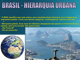 • O IBGE classifica essa rede urbana, que é resultado dessa hierarquia, eemm 44 ccaatteeggoorriiaass ddee 
mmeettrróóppoolleess//ccaappiittaaiiss.. TTeennddoo uummaa ddeessssaass ccaatteeggoorriiaass,, 33 ssuubbccaatteeggoorriiaass.. VVeejjaammooss qquuaaiiss ssããoo:: 
• MMeettrróóppoolleess gglloobbaaiiss.. SSuuaass áárreeaass ddee iinnfflluuêênncciiaa uullttrraappaassssaamm nnããoo aappeennaass aass ffrroonntteeiirraass ddee sseeuuss 
eessttaaddooss,, bbeemm ccoommoo ddoo ppaaííss.. SSããoo aappeennaass dduuaass:: 
-- SSããoo PPaauulloo--SSPP 
-- RRiioo ddee JJaanneeiirroo--RRJJ 
 
