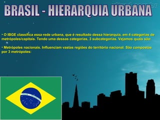 • O IBGE classifica essa rede urbana, que é resultado dessa hierarquia, eemm 44 ccaatteeggoorriiaass ddee 
mmeettrróóppoolleess//ccaappiittaaiiss.. TTeennddoo uummaa ddeessssaass ccaatteeggoorriiaass,, 33 ssuubbccaatteeggoorriiaass.. VVeejjaammooss qquuaaiiss ssããoo:: 
• MMeettrróóppoolleess nnaacciioonnaaiiss.. IInnfflluueenncciiaamm vvaassttaass rreeggiiõõeess ddoo tteerrrriittóórriioo nnaacciioonnaall.. SSããoo ccoommppoossttaass 
ppoorr 33 mmeettrróóppoolleess:: 
 