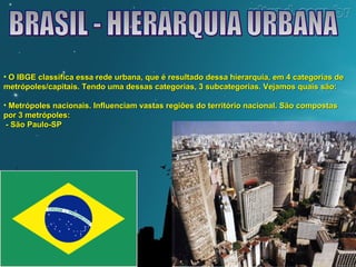 • O IBGE classifica essa rede urbana, que é resultado dessa hierarquia, eemm 44 ccaatteeggoorriiaass ddee 
mmeettrróóppoolleess//ccaappiittaaiiss.. TTeennddoo uummaa ddeessssaass ccaatteeggoorriiaass,, 33 ssuubbccaatteeggoorriiaass.. VVeejjaammooss qquuaaiiss ssããoo:: 
• MMeettrróóppoolleess nnaacciioonnaaiiss.. IInnfflluueenncciiaamm vvaassttaass rreeggiiõõeess ddoo tteerrrriittóórriioo nnaacciioonnaall.. SSããoo ccoommppoossttaass 
ppoorr 33 mmeettrróóppoolleess:: 
-- SSããoo PPaauulloo--SSPP 
 