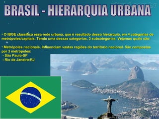 • O IBGE classifica essa rede urbana, que é resultado dessa hierarquia, eemm 44 ccaatteeggoorriiaass ddee 
mmeettrróóppoolleess//ccaappiittaaiiss.. TTeennddoo uummaa ddeessssaass ccaatteeggoorriiaass,, 33 ssuubbccaatteeggoorriiaass.. VVeejjaammooss qquuaaiiss ssããoo:: 
• MMeettrróóppoolleess nnaacciioonnaaiiss.. IInnfflluueenncciiaamm vvaassttaass rreeggiiõõeess ddoo tteerrrriittóórriioo nnaacciioonnaall.. SSããoo ccoommppoossttaass 
ppoorr 33 mmeettrróóppoolleess:: 
-- SSããoo PPaauulloo--SSPP 
-- RRiioo ddee JJaanneeiirroo--RRJJ 
 