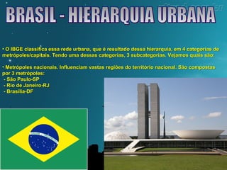 • O IBGE classifica essa rede urbana, que é resultado dessa hierarquia, eemm 44 ccaatteeggoorriiaass ddee 
mmeettrróóppoolleess//ccaappiittaaiiss.. TTeennddoo uummaa ddeessssaass ccaatteeggoorriiaass,, 33 ssuubbccaatteeggoorriiaass.. VVeejjaammooss qquuaaiiss ssããoo:: 
• MMeettrróóppoolleess nnaacciioonnaaiiss.. IInnfflluueenncciiaamm vvaassttaass rreeggiiõõeess ddoo tteerrrriittóórriioo nnaacciioonnaall.. SSããoo ccoommppoossttaass 
ppoorr 33 mmeettrróóppoolleess:: 
-- SSããoo PPaauulloo--SSPP 
-- RRiioo ddee JJaanneeiirroo--RRJJ 
-- BBrraassíílliiaa--DDF 
 