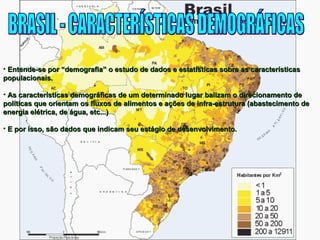 • Entende-se por “demografia” o estudo de dados e estatísticas ssoobbrree aass ccaarraacctteerrííssttiiccaass 
ppooppuullaacciioonnaaiiss.. 
• AAss ccaarraacctteerrííssttiiccaass ddeemmooggrrááffiiccaass ddee uumm ddeetteerrmmiinnaaddoo lluuggaarr bbaalliizzaamm oo ddiirreecciioonnaammeennttoo ddee 
ppoollííttiiccaass qquuee oorriieennttaamm ooss fflluuxxooss ddee aalliimmeennttooss ee aaççõõeess ddee iinnffrraa--eessttrruuttuurraa (aabbaasstteecciimmeennttoo ddee 
eenneerrggiiaa eellééttrriiccaa,, ddee áágguuaa,, eettcc......)) 
• EE ppoorr iissssoo,, ssããoo ddaaddooss qquuee iinnddiiccaamm sseeuu eessttáággiioo ddee ddeesseennvvoollvviimmeennttoo.. 
 