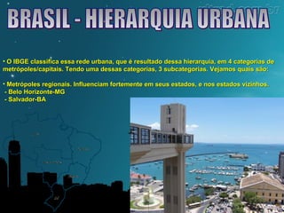 • O IBGE classifica essa rede urbana, que é resultado dessa hierarquia, eemm 44 ccaatteeggoorriiaass ddee 
mmeettrróóppoolleess//ccaappiittaaiiss.. TTeennddoo uummaa ddeessssaass ccaatteeggoorriiaass,, 33 ssuubbccaatteeggoorriiaass.. VVeejjaammooss qquuaaiiss ssããoo:: 
• MMeettrróóppoolleess rreeggiioonnaaiiss.. IInnfflluueenncciiaamm ffoorrtteemmeennttee eemm sseeuuss eessttaaddooss,, ee nnooss eessttaaddooss vviizziinnhhooss.. 
-- BBeelloo HHoorriizzoonnttee--MMGG 
-- SSaallvvaaddoorr--BBAA 
 