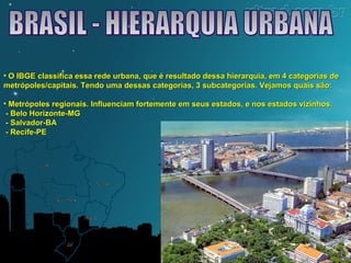 • O IBGE classifica essa rede urbana, que é resultado dessa hierarquia, eemm 44 ccaatteeggoorriiaass ddee 
mmeettrróóppoolleess//ccaappiittaaiiss.. TTeennddoo uummaa ddeessssaass ccaatteeggoorriiaass,, 33 ssuubbccaatteeggoorriiaass.. VVeejjaammooss qquuaaiiss ssããoo:: 
• MMeettrróóppoolleess rreeggiioonnaaiiss.. IInnfflluueenncciiaamm ffoorrtteemmeennttee eemm sseeuuss eessttaaddooss,, ee nnooss eessttaaddooss vviizziinnhhooss.. 
-- BBeelloo HHoorriizzoonnttee--MMGG 
-- SSaallvvaaddoorr--BBAA 
-- RReecciiffee--PPEE 
 