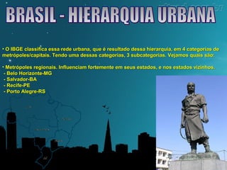 • O IBGE classifica essa rede urbana, que é resultado dessa hierarquia, eemm 44 ccaatteeggoorriiaass ddee 
mmeettrróóppoolleess//ccaappiittaaiiss.. TTeennddoo uummaa ddeessssaass ccaatteeggoorriiaass,, 33 ssuubbccaatteeggoorriiaass.. VVeejjaammooss qquuaaiiss ssããoo:: 
• MMeettrróóppoolleess rreeggiioonnaaiiss.. IInnfflluueenncciiaamm ffoorrtteemmeennttee eemm sseeuuss eessttaaddooss,, ee nnooss eessttaaddooss vviizziinnhhooss.. 
-- BBeelloo HHoorriizzoonnttee--MMGG 
-- SSaallvvaaddoorr--BBAA 
-- RReecciiffee--PPEE 
-- PPoorrttoo AAlleeggrree--RRSS 
 