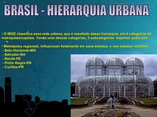 • O IBGE classifica essa rede urbana, que é resultado dessa hierarquia, eemm 44 ccaatteeggoorriiaass ddee 
mmeettrróóppoolleess//ccaappiittaaiiss.. TTeennddoo uummaa ddeessssaass ccaatteeggoorriiaass,, 33 ssuubbccaatteeggoorriiaass.. VVeejjaammooss qquuaaiiss ssããoo:: 
• MMeettrróóppoolleess rreeggiioonnaaiiss.. IInnfflluueenncciiaamm ffoorrtteemmeennttee eemm sseeuuss eessttaaddooss,, ee nnooss eessttaaddooss vviizziinnhhooss.. 
-- BBeelloo HHoorriizzoonnttee--MMGG 
-- SSaallvvaaddoorr--BBAA 
-- RReecciiffee--PPEE 
-- PPoorrttoo AAlleeggrree--RRSS 
-- CCuurriittiibbaa--PPRR 
 