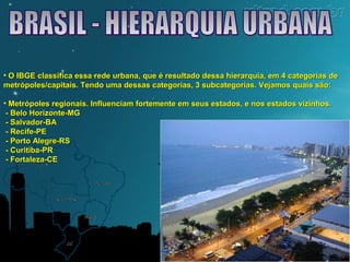• O IBGE classifica essa rede urbana, que é resultado dessa hierarquia, eemm 44 ccaatteeggoorriiaass ddee 
mmeettrróóppoolleess//ccaappiittaaiiss.. TTeennddoo uummaa ddeessssaass ccaatteeggoorriiaass,, 33 ssuubbccaatteeggoorriiaass.. VVeejjaammooss qquuaaiiss ssããoo:: 
• MMeettrróóppoolleess rreeggiioonnaaiiss.. IInnfflluueenncciiaamm ffoorrtteemmeennttee eemm sseeuuss eessttaaddooss,, ee nnooss eessttaaddooss vviizziinnhhooss.. 
-- BBeelloo HHoorriizzoonnttee--MMGG 
-- SSaallvvaaddoorr--BBAA 
-- RReecciiffee--PPEE 
-- PPoorrttoo AAlleeggrree--RRSS 
-- CCuurriittiibbaa--PPRR 
-- Foorrttaalleezzaa--CCEE 
 