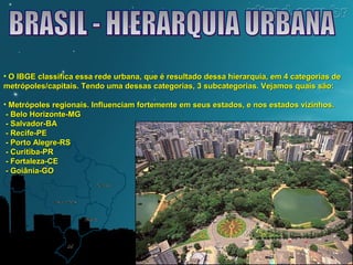 • O IBGE classifica essa rede urbana, que é resultado dessa hierarquia, eemm 44 ccaatteeggoorriiaass ddee 
mmeettrróóppoolleess//ccaappiittaaiiss.. TTeennddoo uummaa ddeessssaass ccaatteeggoorriiaass,, 33 ssuubbccaatteeggoorriiaass.. VVeejjaammooss qquuaaiiss ssããoo:: 
• MMeettrróóppoolleess rreeggiioonnaaiiss.. IInnfflluueenncciiaamm ffoorrtteemmeennttee eemm sseeuuss eessttaaddooss,, ee nnooss eessttaaddooss vviizziinnhhooss.. 
-- BBeelloo HHoorriizzoonnttee--MMGG 
-- SSaallvvaaddoorr--BBAA 
-- RReecciiffee--PPEE 
-- PPoorrttoo AAlleeggrree--RRSS 
-- CCuurriittiibbaa--PPRR 
-- FFoorrttaalleezzaa--CCEE 
-- GGooiiâânniiaa--GGOO 
 