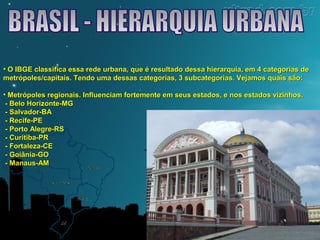 • O IBGE classifica essa rede urbana, que é resultado dessa hierarquia, eemm 44 ccaatteeggoorriiaass ddee 
mmeettrróóppoolleess//ccaappiittaaiiss.. TTeennddoo uummaa ddeessssaass ccaatteeggoorriiaass,, 33 ssuubbccaatteeggoorriiaass.. VVeejjaammooss qquuaaiiss ssããoo:: 
• MMeettrróóppoolleess rreeggiioonnaaiiss.. IInnfflluueenncciiaamm ffoorrtteemmeennttee eemm sseeuuss eessttaaddooss,, ee nnooss eessttaaddooss vviizziinnhhooss.. 
-- BBeelloo HHoorriizzoonnttee--MMGG 
-- SSaallvvaaddoorr--BBAA 
-- RReecciiffee--PPEE 
-- PPoorrttoo AAlleeggrree--RRSS 
-- CCuurriittiibbaa--PPRR 
-- FFoorrttaalleezzaa--CCEE 
-- GGooiiâânniiaa--GGOO 
-- MMaannaauuss--AAMM 
 