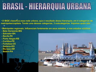 • O IBGE classifica essa rede urbana, que é resultado dessa hierarquia, eemm 44 ccaatteeggoorriiaass ddee 
mmeettrróóppoolleess//ccaappiittaaiiss.. TTeennddoo uummaa ddeessssaass ccaatteeggoorriiaass,, 33 ssuubbccaatteeggoorriiaass.. VVeejjaammooss qquuaaiiss ssããoo:: 
• MMeettrróóppoolleess rreeggiioonnaaiiss.. IInnfflluueenncciiaamm ffoorrtteemmeennttee eemm sseeuuss eessttaaddooss,, ee nnooss eessttaaddooss vviizziinnhhooss.. 
-- BBeelloo HHoorriizzoonnttee--MMGG 
-- SSaallvvaaddoorr--BBAA 
-- RReecciiffee--PPEE 
-- PPoorrttoo AAlleeggrree--RRSS 
-- CCuurriittiibbaa--PPRR 
-- FFoorrttaalleezzaa--CCEE 
-- GGooiiâânniiaa--GGOO 
-- MMaannaauuss--AAMM 
-- BBeelléémm--PPAA 
 