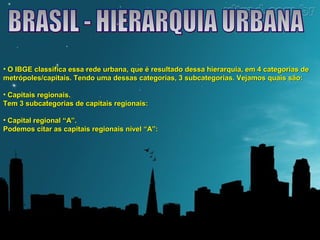 • O IBGE classifica essa rede urbana, que é resultado dessa hierarquia, eemm 44 ccaatteeggoorriiaass ddee 
mmeettrróóppoolleess//ccaappiittaaiiss.. TTeennddoo uummaa ddeessssaass ccaatteeggoorriiaass,, 33 ssuubbccaatteeggoorriiaass.. VVeejjaammooss qquuaaiiss ssããoo:: 
• CCaappiittaaiiss rreeggiioonnaaiiss.. 
TTeemm 33 ssuubbccaatteeggoorriiaass ddee ccaappiittaaiiss rreeggiioonnaaiiss:: 
• CCaappiittaall rreeggiioonnaall ““AA””.. 
PPooddeemmooss cciittaarr aass ccaappiittaaiiss rreeggiioonnaaiiss nníívveell ““AA””:: 
 