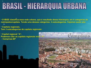 • O IBGE classifica essa rede urbana, que é resultado dessa hierarquia, eemm 44 ccaatteeggoorriiaass ddee 
mmeettrróóppoolleess//ccaappiittaaiiss.. TTeennddoo uummaa ddeessssaass ccaatteeggoorriiaass,, 33 ssuubbccaatteeggoorriiaass.. VVeejjaammooss qquuaaiiss ssããoo:: 
• CCaappiittaaiiss rreeggiioonnaaiiss.. 
TTeemm 33 ssuubbccaatteeggoorriiaass ddee ccaappiittaaiiss rreeggiioonnaaiiss:: 
• CCaappiittaall rreeggiioonnaall ““AA””.. 
PPooddeemmooss cciittaarr aass ccaappiittaaiiss rreeggiioonnaaiiss nníívveell ““AA””:: 
-- CCaammppiinnaass--SSPP 
 