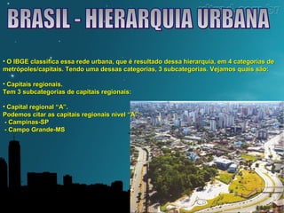 • O IBGE classifica essa rede urbana, que é resultado dessa hierarquia, eemm 44 ccaatteeggoorriiaass ddee 
mmeettrróóppoolleess//ccaappiittaaiiss.. TTeennddoo uummaa ddeessssaass ccaatteeggoorriiaass,, 33 ssuubbccaatteeggoorriiaass.. VVeejjaammooss qquuaaiiss ssããoo:: 
• CCaappiittaaiiss rreeggiioonnaaiiss.. 
TTeemm 33 ssuubbccaatteeggoorriiaass ddee ccaappiittaaiiss rreeggiioonnaaiiss:: 
• CCaappiittaall rreeggiioonnaall ““AA””.. 
PPooddeemmooss cciittaarr aass ccaappiittaaiiss rreeggiioonnaaiiss nníívveell ““AA””:: 
-- CCaammppiinnaass--SSPP 
-- CCaammppoo GGrraannddee--MMSS 
 