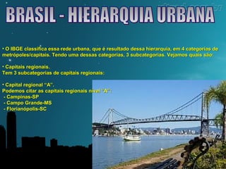 • O IBGE classifica essa rede urbana, que é resultado dessa hierarquia, eemm 44 ccaatteeggoorriiaass ddee 
mmeettrróóppoolleess//ccaappiittaaiiss.. TTeennddoo uummaa ddeessssaass ccaatteeggoorriiaass,, 33 ssuubbccaatteeggoorriiaass.. VVeejjaammooss qquuaaiiss ssããoo:: 
• CCaappiittaaiiss rreeggiioonnaaiiss.. 
TTeemm 33 ssuubbccaatteeggoorriiaass ddee ccaappiittaaiiss rreeggiioonnaaiiss:: 
• CCaappiittaall rreeggiioonnaall ““AA””.. 
PPooddeemmooss cciittaarr aass ccaappiittaaiiss rreeggiioonnaaiiss nníívveell ““AA””:: 
-- CCaammppiinnaass--SSPP 
-- CCaammppoo GGrraannddee--MMSS 
-- FFlloorriiaannóóppoolliiss--SSCC 
 