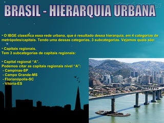 • O IBGE classifica essa rede urbana, que é resultado dessa hierarquia, eemm 44 ccaatteeggoorriiaass ddee 
mmeettrróóppoolleess//ccaappiittaaiiss.. TTeennddoo uummaa ddeessssaass ccaatteeggoorriiaass,, 33 ssuubbccaatteeggoorriiaass.. VVeejjaammooss qquuaaiiss ssããoo:: 
• CCaappiittaaiiss rreeggiioonnaaiiss.. 
TTeemm 33 ssuubbccaatteeggoorriiaass ddee ccaappiittaaiiss rreeggiioonnaaiiss:: 
• CCaappiittaall rreeggiioonnaall ““AA””.. 
PPooddeemmooss cciittaarr aass ccaappiittaaiiss rreeggiioonnaaiiss nníívveell ““AA””:: 
-- CCaammppiinnaass--SSPP 
-- CCaammppoo GGrraannddee--MMSS 
-- FFlloorriiaannóóppoolliiss--SSCC 
-- VViittóórriiaa--EESS 
 