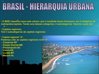 • O IBGE classifica essa rede urbana, que é resultado dessa hierarquia, eemm 44 ccaatteeggoorriiaass ddee 
mmeettrróóppoolleess//ccaappiittaaiiss.. TTeennddoo uummaa ddeessssaass ccaatteeggoorriiaass,, 33 ssuubbccaatteeggoorriiaass.. VVeejjaammooss qquuaaiiss ssããoo:: 
• CCaappiittaaiiss rreeggiioonnaaiiss.. 
TTeemm 33 ssuubbccaatteeggoorriiaass ddee ccaappiittaaiiss rreeggiioonnaaiiss:: 
• CCaappiittaall rreeggiioonnaall ““AA””.. 
PPooddeemmooss cciittaarr aass ccaappiittaaiiss rreeggiioonnaaiiss nníívveell ““AA””:: 
-- CCaammppiinnaass--SSPP 
-- CCaammppoo GGrraannddee--MMSS 
-- FFlloorriiaannóóppoolliiss--SSCC 
-- VViittóórriiaa--EESS 
-- CCuuiiaabbáá--MMTT 
-- MMaacceeiióó--AALL 
 