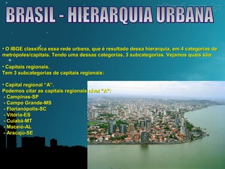 • O IBGE classifica essa rede urbana, que é resultado dessa hierarquia, eemm 44 ccaatteeggoorriiaass ddee 
mmeettrróóppoolleess//ccaappiittaaiiss.. TTeennddoo uummaa ddeessssaass ccaatteeggoorriiaass,, 33 ssuubbccaatteeggoorriiaass.. VVeejjaammooss qquuaaiiss ssããoo:: 
• CCaappiittaaiiss rreeggiioonnaaiiss.. 
TTeemm 33 ssuubbccaatteeggoorriiaass ddee ccaappiittaaiiss rreeggiioonnaaiiss:: 
• CCaappiittaall rreeggiioonnaall ““AA””.. 
PPooddeemmooss cciittaarr aass ccaappiittaaiiss rreeggiioonnaaiiss nníívveell ““AA””:: 
-- CCaammppiinnaass--SSPP 
-- CCaammppoo GGrraannddee--MMSS 
-- FFlloorriiaannóóppoolliiss--SSCC 
-- VViittóórriiaa--EESS 
-- CCuuiiaabbáá--MMTT 
-- MMaacceeiióó--AALL 
-- AArraaccaajjúú--SSEE 
 
