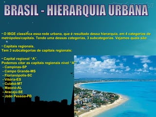 • O IBGE classifica essa rede urbana, que é resultado dessa hierarquia, eemm 44 ccaatteeggoorriiaass ddee 
mmeettrróóppoolleess//ccaappiittaaiiss.. TTeennddoo uummaa ddeessssaass ccaatteeggoorriiaass,, 33 ssuubbccaatteeggoorriiaass.. VVeejjaammooss qquuaaiiss ssããoo:: 
• CCaappiittaaiiss rreeggiioonnaaiiss.. 
TTeemm 33 ssuubbccaatteeggoorriiaass ddee ccaappiittaaiiss rreeggiioonnaaiiss:: 
• CCaappiittaall rreeggiioonnaall ““AA””.. 
PPooddeemmooss cciittaarr aass ccaappiittaaiiss rreeggiioonnaaiiss nníívveell ““AA””:: 
-- CCaammppiinnaass--SSPP 
-- CCaammppoo GGrraannddee--MMSS 
-- FFlloorriiaannóóppoolliiss--SSCC 
-- VViittóórriiaa--EESS 
-- CCuuiiaabbáá--MMTT 
-- MMaacceeiióó--AALL 
-- AArraaccaajjúú--SSEE 
-- JJooããoo PPeessssooaa--PPBB 
 