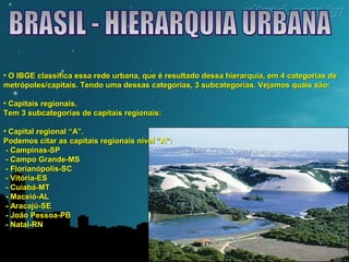 • O IBGE classifica essa rede urbana, que é resultado dessa hierarquia, eemm 44 ccaatteeggoorriiaass ddee 
mmeettrróóppoolleess//ccaappiittaaiiss.. TTeennddoo uummaa ddeessssaass ccaatteeggoorriiaass,, 33 ssuubbccaatteeggoorriiaass.. VVeejjaammooss qquuaaiiss ssããoo:: 
• CCaappiittaaiiss rreeggiioonnaaiiss.. 
TTeemm 33 ssuubbccaatteeggoorriiaass ddee ccaappiittaaiiss rreeggiioonnaaiiss:: 
• CCaappiittaall rreeggiioonnaall ““AA””.. 
PPooddeemmooss cciittaarr aass ccaappiittaaiiss rreeggiioonnaaiiss nníívveell ““AA””:: 
-- CCaammppiinnaass--SSPP 
-- CCaammppoo GGrraannddee--MMSS 
-- FFlloorriiaannóóppoolliiss--SSCC 
-- VViittóórriiaa--EESS 
-- CCuuiiaabbáá--MMTT 
-- MMaacceeiióó--AALL 
-- AArraaccaajjúú--SSEE 
-- JJooããoo PPeessssooaa--PPBB 
-- NNaattaall--RRNN 
 