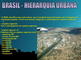 • O IBGE classifica essa rede urbana, que é resultado dessa hierarquia, eemm 44 ccaatteeggoorriiaass ddee 
mmeettrróóppoolleess//ccaappiittaaiiss.. TTeennddoo uummaa ddeessssaass ccaatteeggoorriiaass,, 33 ssuubbccaatteeggoorriiaass.. VVeejjaammooss qquuaaiiss ssããoo:: 
• CCaappiittaaiiss rreeggiioonnaaiiss.. 
TTeemm 33 ssuubbccaatteeggoorriiaass ddee ccaappiittaaiiss rreeggiioonnaaiiss:: 
• CCaappiittaall rreeggiioonnaall ““AA””.. 
PPooddeemmooss cciittaarr aass ccaappiittaaiiss rreeggiioonnaaiiss nníívveell ““AA””:: 
-- CCaammppiinnaass--SSPP 
-- CCaammppoo GGrraannddee--MMSS 
-- FFlloorriiaannóóppoolliiss--SSCC 
-- VViittóórriiaa--EESS 
-- CCuuiiaabbáá--MMTT 
-- MMaacceeiióó--AALL 
-- AArraaccaajjúú--SSEE 
-- JJooããoo PPeessssooaa--PPBB 
-- NNaattaall--RRNN 
-- TTeerreessiinnaa--PPII 
 
