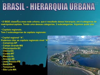 • O IBGE classifica essa rede urbana, que é resultado dessa hierarquia, eemm 44 ccaatteeggoorriiaass ddee 
mmeettrróóppoolleess//ccaappiittaaiiss.. TTeennddoo uummaa ddeessssaass ccaatteeggoorriiaass,, 33 ssuubbccaatteeggoorriiaass.. VVeejjaammooss qquuaaiiss ssããoo:: 
• CCaappiittaaiiss rreeggiioonnaaiiss.. 
TTeemm 33 ssuubbccaatteeggoorriiaass ddee ccaappiittaaiiss rreeggiioonnaaiiss:: 
• CCaappiittaall rreeggiioonnaall ““AA””.. 
PPooddeemmooss cciittaarr aass ccaappiittaaiiss rreeggiioonnaaiiss nníívveell ““AA””:: 
-- CCaammppiinnaass--SSPP 
-- CCaammppoo GGrraannddee--MMSS 
-- FFlloorriiaannóóppoolliiss--SSCC 
-- VViittóórriiaa--EESS 
-- CCuuiiaabbáá--MMTT 
-- MMaacceeiióó--AALL 
-- AArraaccaajjúú--SSEE 
-- JJooããoo PPeessssooaa--PPBB 
-- NNaattaall--RRNN 
-- TTeerreessiinnaa--PPII 
-- SSããoo LLuuííss--MMAA 
 
