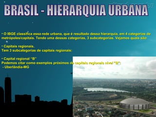 • O IBGE classifica essa rede urbana, que é resultado dessa hierarquia, eemm 44 ccaatteeggoorriiaass ddee 
mmeettrróóppoolleess//ccaappiittaaiiss.. TTeennddoo uummaa ddeessssaass ccaatteeggoorriiaass,, 33 ssuubbccaatteeggoorriiaass.. VVeejjaammooss qquuaaiiss ssããoo:: 
• CCaappiittaaiiss rreeggiioonnaaiiss.. 
TTeemm 33 ssuubbccaatteeggoorriiaass ddee ccaappiittaaiiss rreeggiioonnaaiiss:: 
• CCaappiittaall rreeggiioonnaall ““BB”” 
PPooddeemmooss cciittaarr ccoommoo eexxeemmppllooss pprróóxxiimmooss ddee ccaappiittaaiiss rreeggiioonnaaiiss nníívveell ““BB””:: 
-- UUbbeerrllâânnddiiaa--MMGG 
 