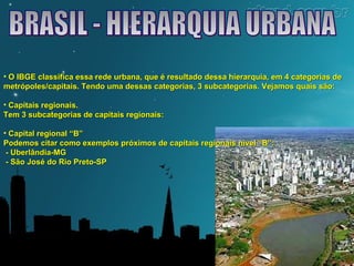 • O IBGE classifica essa rede urbana, que é resultado dessa hierarquia, eemm 44 ccaatteeggoorriiaass ddee 
mmeettrróóppoolleess//ccaappiittaaiiss.. TTeennddoo uummaa ddeessssaass ccaatteeggoorriiaass,, 33 ssuubbccaatteeggoorriiaass.. VVeejjaammooss qquuaaiiss ssããoo:: 
• CCaappiittaaiiss rreeggiioonnaaiiss.. 
TTeemm 33 ssuubbccaatteeggoorriiaass ddee ccaappiittaaiiss rreeggiioonnaaiiss:: 
• CCaappiittaall rreeggiioonnaall ““BB”” 
PPooddeemmooss cciittaarr ccoommoo eexxeemmppllooss pprróóxxiimmooss ddee ccaappiittaaiiss rreeggiioonnaaiiss nníívveell ““BB””:: 
-- UUbbeerrllâânnddiiaa--MMGG 
-- SSããoo JJoosséé ddoo RRiioo PPrreettoo--SSPP 
 