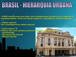 • O IBGE classifica essa rede urbana, que é resultado dessa hierarquia, eemm 44 ccaatteeggoorriiaass ddee 
mmeettrróóppoolleess//ccaappiittaaiiss.. TTeennddoo uummaa ddeessssaass ccaatteeggoorriiaass,, 33 ssuubbccaatteeggoorriiaass.. VVeejjaammooss qquuaaiiss ssããoo:: 
• CCaappiittaaiiss rreeggiioonnaaiiss.. 
TTeemm 33 ssuubbccaatteeggoorriiaass ddee ccaappiittaaiiss rreeggiioonnaaiiss:: 
• CCaappiittaall rreeggiioonnaall ““BB”” 
PPooddeemmooss cciittaarr ccoommoo eexxeemmppllooss pprróóxxiimmooss ddee ccaappiittaaiiss rreeggiioonnaaiiss nníívveell ““BB””:: 
- UUbbeerrllâânnddiiaa-MMGG 
- SSããoo JJoosséé ddoo RRiioo PPrreettoo-SSPP 
- RRiibbeeiirrããoo PPrreettoo-SSPP 
 