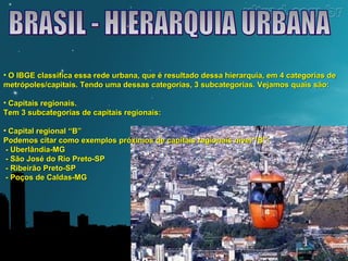 • O IBGE classifica essa rede urbana, que é resultado dessa hierarquia, eemm 44 ccaatteeggoorriiaass ddee 
mmeettrróóppoolleess//ccaappiittaaiiss.. TTeennddoo uummaa ddeessssaass ccaatteeggoorriiaass,, 33 ssuubbccaatteeggoorriiaass.. VVeejjaammooss qquuaaiiss ssããoo:: 
• CCaappiittaaiiss rreeggiioonnaaiiss.. 
TTeemm 33 ssuubbccaatteeggoorriiaass ddee ccaappiittaaiiss rreeggiioonnaaiiss:: 
• CCaappiittaall rreeggiioonnaall ““BB”” 
PPooddeemmooss cciittaarr ccoommoo eexxeemmppllooss pprróóxxiimmooss ddee ccaappiittaaiiss rreeggiioonnaaiiss nníívveell ““BB””:: 
- UUbbeerrllâânnddiiaa-MMGG 
- SSããoo JJoosséé ddoo RRiioo PPrreettoo-SSPP 
- RRiibbeeiirrããoo PPrreettoo-SSPP 
- PPooççooss ddee CCaallddaass-MMGG 
 