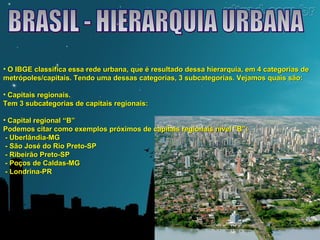 • O IBGE classifica essa rede urbana, que é resultado dessa hierarquia, eemm 44 ccaatteeggoorriiaass ddee 
mmeettrróóppoolleess//ccaappiittaaiiss.. TTeennddoo uummaa ddeessssaass ccaatteeggoorriiaass,, 33 ssuubbccaatteeggoorriiaass.. VVeejjaammooss qquuaaiiss ssããoo:: 
• CCaappiittaaiiss rreeggiioonnaaiiss.. 
TTeemm 33 ssuubbccaatteeggoorriiaass ddee ccaappiittaaiiss rreeggiioonnaaiiss:: 
• CCaappiittaall rreeggiioonnaall ““BB”” 
PPooddeemmooss cciittaarr ccoommoo eexxeemmppllooss pprróóxxiimmooss ddee ccaappiittaaiiss rreeggiioonnaaiiss nníívveell ““BB””:: 
- UUbbeerrllâânnddiiaa-MMGG 
- SSããoo JJoosséé ddoo RRiioo PPrreettoo-SSPP 
- RRiibbeeiirrããoo PPrreettoo-SSPP 
- PPooççooss ddee CCaallddaass-MMGG 
- LLoonnddrriinnaa-PPRR 
 