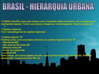 • O IBGE classifica essa rede urbana, que é resultado dessa hierarquia, eemm 44 ccaatteeggoorriiaass ddee 
mmeettrróóppoolleess//ccaappiittaaiiss.. TTeennddoo uummaa ddeessssaass ccaatteeggoorriiaass,, 33 ssuubbccaatteeggoorriiaass.. VVeejjaammooss qquuaaiiss ssããoo:: 
• CCaappiittaaiiss rreeggiioonnaaiiss.. 
TTeemm 33 ssuubbccaatteeggoorriiaass ddee ccaappiittaaiiss rreeggiioonnaaiiss:: 
• CCaappiittaall rreeggiioonnaall ““BB”” 
PPooddeemmooss cciittaarr ccoommoo eexxeemmppllooss pprróóxxiimmooss ddee ccaappiittaaiiss rreeggiioonnaaiiss nníívveell ““BB””:: 
- UUbbeerrllâânnddiiaa-MMGG 
- SSããoo JJoosséé ddoo RRiioo PPrreettoo-SSPP 
- RRiibbeeiirrããoo PPrreettoo-SSPP 
- PPooççooss ddee CCaallddaass-MMGG 
- LLoonnddrriinnaa-PPRR 
EEnnttrree oouuttrraass,, eemm oouuttrraass rreeggiiõõeess ddoo ppaaííss,, ccoommoo CCaaxxiiaass ddoo SSuull-RRSS,, JJooiinnvviillllee-SSCC,, FFeeiirraa ddee 
SSaannttaannaa-BBAA,, CCaammppiinnaa GGrraannddee-PPBB,, eettcc...... 
 