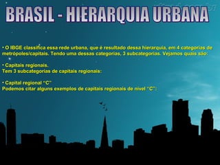 • O IBGE classifica essa rede urbana, que é resultado dessa hierarquia, eemm 44 ccaatteeggoorriiaass ddee 
mmeettrróóppoolleess//ccaappiittaaiiss.. TTeennddoo uummaa ddeessssaass ccaatteeggoorriiaass,, 33 ssuubbccaatteeggoorriiaass.. VVeejjaammooss qquuaaiiss ssããoo:: 
• CCaappiittaaiiss rreeggiioonnaaiiss.. 
TTeemm 33 ssuubbccaatteeggoorriiaass ddee ccaappiittaaiiss rreeggiioonnaaiiss:: 
• CCaappiittaall rreeggiioonnaall ““CC”” 
PPooddeemmooss cciittaarr aallgguunnss eexxeemmppllooss ddee ccaappiittaaiiss rreeggiioonnaaiiss ddee nníívveell ““CC””:: 
 