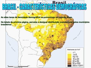 As altas taxas de densidade demográfica se concentram eemm ppoouuccaass áárreeaass.. 
NNaa ttaabbeellaa ddaa pprróóxxiimmaa ppáággiinnaa,, ppeerrcceebbaa aa ddeessiigguuaall ddiissttrriibbuuiiççããoo ppooppuullaacciioonnaall ppeellooss mmuunniiccííppiiooss 
bbrraassiilleeiirrooss:: 
 