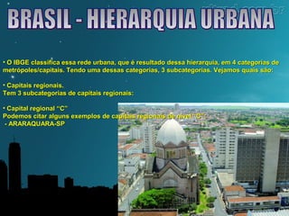 • O IBGE classifica essa rede urbana, que é resultado dessa hierarquia, eemm 44 ccaatteeggoorriiaass ddee 
mmeettrróóppoolleess//ccaappiittaaiiss.. TTeennddoo uummaa ddeessssaass ccaatteeggoorriiaass,, 33 ssuubbccaatteeggoorriiaass.. VVeejjaammooss qquuaaiiss ssããoo:: 
• CCaappiittaaiiss rreeggiioonnaaiiss.. 
TTeemm 33 ssuubbccaatteeggoorriiaass ddee ccaappiittaaiiss rreeggiioonnaaiiss:: 
• CCaappiittaall rreeggiioonnaall ““CC”” 
PPooddeemmooss cciittaarr aallgguunnss eexxeemmppllooss ddee ccaappiittaaiiss rreeggiioonnaaiiss ddee nníívveell ““CC””:: 
- AARRAARRAAQQUUAARRAA-SSPP 
 