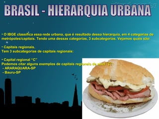 • O IBGE classifica essa rede urbana, que é resultado dessa hierarquia, eemm 44 ccaatteeggoorriiaass ddee 
mmeettrróóppoolleess//ccaappiittaaiiss.. TTeennddoo uummaa ddeessssaass ccaatteeggoorriiaass,, 33 ssuubbccaatteeggoorriiaass.. VVeejjaammooss qquuaaiiss ssããoo:: 
• CCaappiittaaiiss rreeggiioonnaaiiss.. 
TTeemm 33 ssuubbccaatteeggoorriiaass ddee ccaappiittaaiiss rreeggiioonnaaiiss:: 
• CCaappiittaall rreeggiioonnaall ““CC”” 
PPooddeemmooss cciittaarr aallgguunnss eexxeemmppllooss ddee ccaappiittaaiiss rreeggiioonnaaiiss ddee nníívveell ““CC””:: 
- AARRAARRAAQQUUAARRAA-SSPP 
- BBaauurruu-SSPP 
 