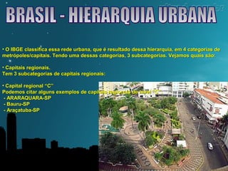 • O IBGE classifica essa rede urbana, que é resultado dessa hierarquia, eemm 44 ccaatteeggoorriiaass ddee 
mmeettrróóppoolleess//ccaappiittaaiiss.. TTeennddoo uummaa ddeessssaass ccaatteeggoorriiaass,, 33 ssuubbccaatteeggoorriiaass.. VVeejjaammooss qquuaaiiss ssããoo:: 
• CCaappiittaaiiss rreeggiioonnaaiiss.. 
TTeemm 33 ssuubbccaatteeggoorriiaass ddee ccaappiittaaiiss rreeggiioonnaaiiss:: 
• CCaappiittaall rreeggiioonnaall ““CC”” 
PPooddeemmooss cciittaarr aallgguunnss eexxeemmppllooss ddee ccaappiittaaiiss rreeggiioonnaaiiss ddee nníívveell ““CC””:: 
- AARRAARRAAQQUUAARRAA-SSPP 
- BBaauurruu-SSPP 
- AArraaççaattuubbaa-SSPP 
 