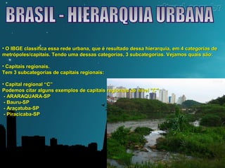 • O IBGE classifica essa rede urbana, que é resultado dessa hierarquia, eemm 44 ccaatteeggoorriiaass ddee 
mmeettrróóppoolleess//ccaappiittaaiiss.. TTeennddoo uummaa ddeessssaass ccaatteeggoorriiaass,, 33 ssuubbccaatteeggoorriiaass.. VVeejjaammooss qquuaaiiss ssããoo:: 
• CCaappiittaaiiss rreeggiioonnaaiiss.. 
TTeemm 33 ssuubbccaatteeggoorriiaass ddee ccaappiittaaiiss rreeggiioonnaaiiss:: 
• CCaappiittaall rreeggiioonnaall ““CC”” 
PPooddeemmooss cciittaarr aallgguunnss eexxeemmppllooss ddee ccaappiittaaiiss rreeggiioonnaaiiss ddee nníívveell ““CC””:: 
- AARRAARRAAQQUUAARRAA-SSPP 
- BBaauurruu-SSPP 
- AArraaççaattuubbaa-SSPP 
- PPiirraacciiccaabbaa-SSPP 
 