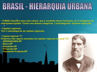 • O IBGE classifica essa rede urbana, que é resultado dessa hierarquia, eemm 44 ccaatteeggoorriiaass ddee 
mmeettrróóppoolleess//ccaappiittaaiiss.. TTeennddoo uummaa ddeessssaass ccaatteeggoorriiaass,, 33 ssuubbccaatteeggoorriiaass.. VVeejjaammooss qquuaaiiss ssããoo:: 
• CCaappiittaaiiss rreeggiioonnaaiiss.. 
TTeemm 33 ssuubbccaatteeggoorriiaass ddee ccaappiittaaiiss rreeggiioonnaaiiss:: 
• CCaappiittaall rreeggiioonnaall ““CC”” 
PPooddeemmooss cciittaarr aallgguunnss eexxeemmppllooss ddee ccaappiittaaiiss rreeggiioonnaaiiss ddee nníívveell ““CC””:: 
- AARRAARRAAQQUUAARRAA-SSPP 
- BBaauurruu-SSPP 
- AArraaççaattuubbaa-SSPP 
- PPiirraacciiccaabbaa-SSPP 
- PPrreessiiddeennttee PPrruuddeennttee-SSPP 
 