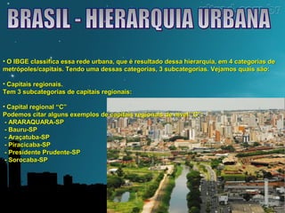 • O IBGE classifica essa rede urbana, que é resultado dessa hierarquia, eemm 44 ccaatteeggoorriiaass ddee 
mmeettrróóppoolleess//ccaappiittaaiiss.. TTeennddoo uummaa ddeessssaass ccaatteeggoorriiaass,, 33 ssuubbccaatteeggoorriiaass.. VVeejjaammooss qquuaaiiss ssããoo:: 
• CCaappiittaaiiss rreeggiioonnaaiiss.. 
TTeemm 33 ssuubbccaatteeggoorriiaass ddee ccaappiittaaiiss rreeggiioonnaaiiss:: 
• CCaappiittaall rreeggiioonnaall ““CC”” 
PPooddeemmooss cciittaarr aallgguunnss eexxeemmppllooss ddee ccaappiittaaiiss rreeggiioonnaaiiss ddee nníívveell ““CC””:: 
- AARRAARRAAQQUUAARRAA-SSPP 
- BBaauurruu-SSPP 
- AArraaççaattuubbaa-SSPP 
- PPiirraacciiccaabbaa-SSPP 
- PPrreessiiddeennttee PPrruuddeennttee-SSPP 
- SSoorrooccaabbaa-SSPP 
 
