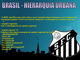 • O IBGE classifica essa rede urbana, que é resultado dessa hierarquia, eemm 44 ccaatteeggoorriiaass ddee 
mmeettrróóppoolleess//ccaappiittaaiiss.. TTeennddoo uummaa ddeessssaass ccaatteeggoorriiaass,, 33 ssuubbccaatteeggoorriiaass.. VVeejjaammooss qquuaaiiss ssããoo:: 
• CCaappiittaaiiss rreeggiioonnaaiiss.. 
TTeemm 33 ssuubbccaatteeggoorriiaass ddee ccaappiittaaiiss rreeggiioonnaaiiss:: 
• CCaappiittaall rreeggiioonnaall ““CC”” 
PPooddeemmooss cciittaarr aallgguunnss eexxeemmppllooss ddee ccaappiittaaiiss rreeggiioonnaaiiss ddee nníívveell ““CC””:: 
- AARRAARRAAQQUUAARRAA-SSPP 
- BBaauurruu-SSPP 
- AArraaççaattuubbaa-SSPP 
- PPiirraacciiccaabbaa-SSPP 
- PPrreessiiddeennttee PPrruuddeennttee-SSPP 
- SSoorrooccaabbaa-SSPP 
- SSããoo JJoosséé ddooss CCaammppooss-SSPP 
- SSaannttooss-SSPP 
 