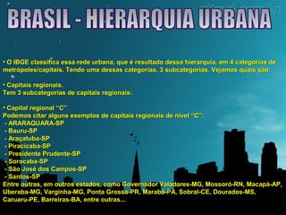 • O IBGE classifica essa rede urbana, que é resultado dessa hierarquia, eemm 44 ccaatteeggoorriiaass ddee 
mmeettrróóppoolleess//ccaappiittaaiiss.. TTeennddoo uummaa ddeessssaass ccaatteeggoorriiaass,, 33 ssuubbccaatteeggoorriiaass.. VVeejjaammooss qquuaaiiss ssããoo:: 
• CCaappiittaaiiss rreeggiioonnaaiiss.. 
TTeemm 33 ssuubbccaatteeggoorriiaass ddee ccaappiittaaiiss rreeggiioonnaaiiss:: 
• CCaappiittaall rreeggiioonnaall ““CC”” 
PPooddeemmooss cciittaarr aallgguunnss eexxeemmppllooss ddee ccaappiittaaiiss rreeggiioonnaaiiss ddee nníívveell ““CC””:: 
- AARRAARRAAQQUUAARRAA-SSPP 
- BBaauurruu-SSPP 
- AArraaççaattuubbaa-SSPP 
- PPiirraacciiccaabbaa-SSPP 
- PPrreessiiddeennttee PPrruuddeennttee-SSPP 
- SSoorrooccaabbaa-SSPP 
- SSããoo JJoosséé ddooss CCaammppooss-SSPP 
- SSaannttooss-SSPP 
EEnnttrree oouuttrraass,, eemm oouuttrrooss eessttaaddooss,, ccoommoo GGoovveerrnnaaddoorr VVaallaaddaarreess-MMGG,, MMoossssoorróó-RRNN,, MMaaccaappáá-AAPP,, 
UUbbeerraabbaa-MMGG,, VVaarrggiinnhhaa-MMGG,, PPoonnttaa GGrroossssaa-PPRR,, MMaarraabbáá-PPAA,, SSoobbrraall-CCEE,, DDoouurraaddooss-MMSS,, 
CCaarruuaarruu-PPEE,, BBaarrrreeiirraass-BBAA,, eennttrree oouuttrraass...... 
 