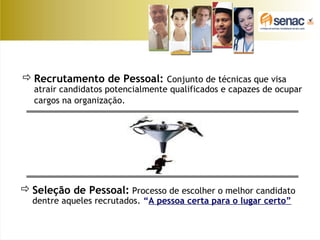 Recrutamento de Pessoal: Conjunto de técnicas que visa
atrair candidatos potencialmente qualificados e capazes de ocupar
cargos na organização.
Seleção de Pessoal: Processo de escolher o melhor candidato
dentre aqueles recrutados. “A pessoa certa para o lugar certo”
 
