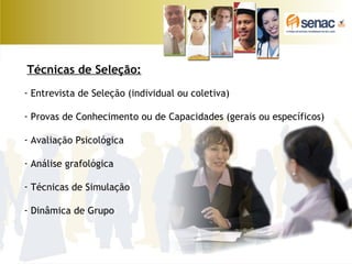 Técnicas de Seleção:
- Entrevista de Seleção (individual ou coletiva)
- Provas de Conhecimento ou de Capacidades (gerais ou específicos)
- Avaliação Psicológica
- Análise grafológica
- Técnicas de Simulação
- Dinâmica de Grupo
 